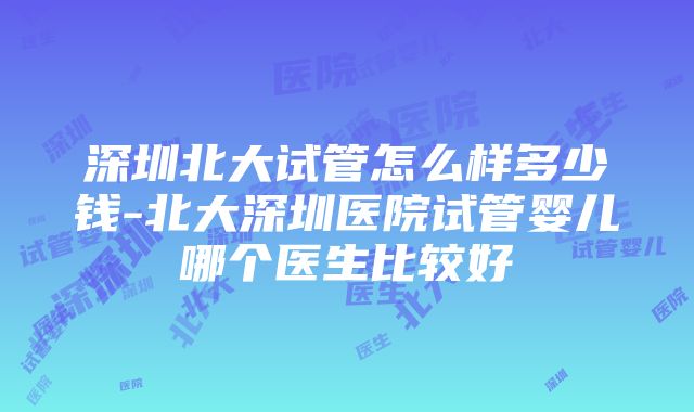 深圳北大试管怎么样多少钱-北大深圳医院试管婴儿哪个医生比较好