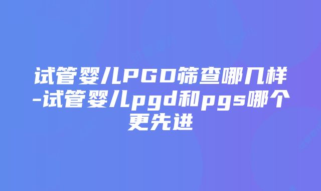 试管婴儿PGD筛查哪几样-试管婴儿pgd和pgs哪个更先进