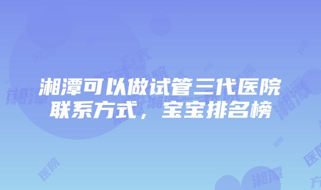 湘潭可以做试管三代医院联系方式，宝宝排名榜