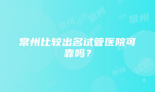 常州比较出名试管医院可靠吗？