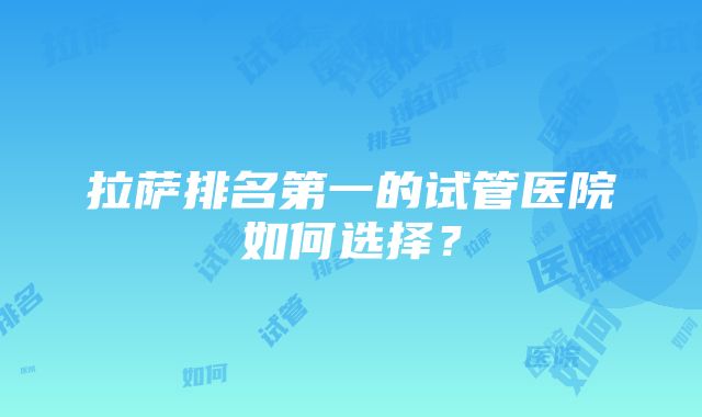 拉萨排名第一的试管医院如何选择？