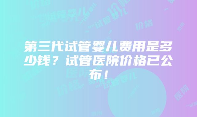 第三代试管婴儿费用是多少钱？试管医院价格已公布！