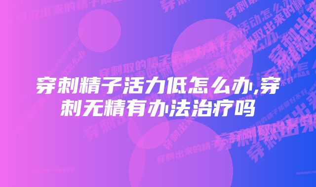 穿刺精子活力低怎么办,穿刺无精有办法治疗吗