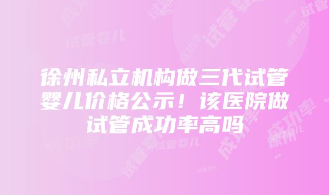 徐州私立机构做三代试管婴儿价格公示！该医院做试管成功率高吗