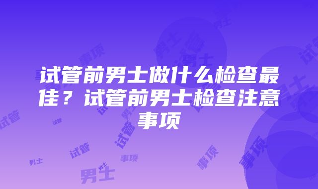 试管前男士做什么检查最佳？试管前男士检查注意事项