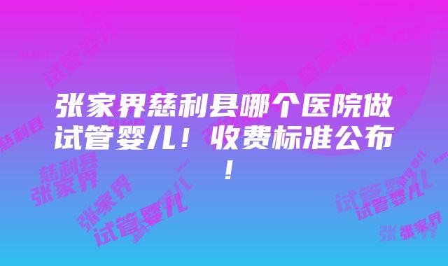 张家界慈利县哪个医院做试管婴儿！收费标准公布！