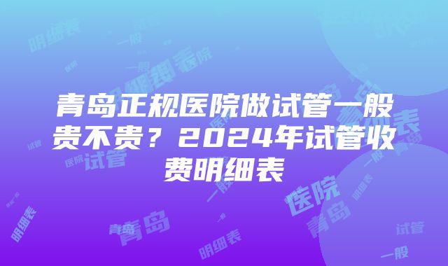 青岛正规医院做试管一般贵不贵？2024年试管收费明细表