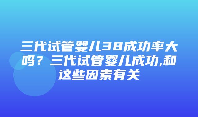 三代试管婴儿38成功率大吗？三代试管婴儿成功,和这些因素有关