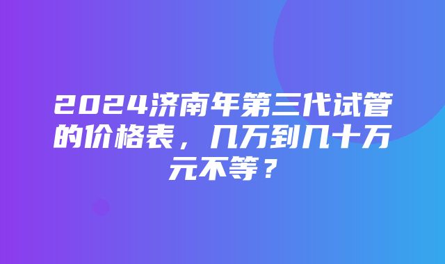 2024济南年第三代试管的价格表，几万到几十万元不等？