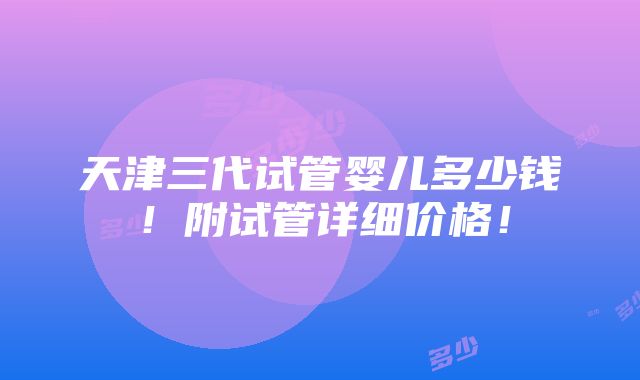 天津三代试管婴儿多少钱！附试管详细价格！