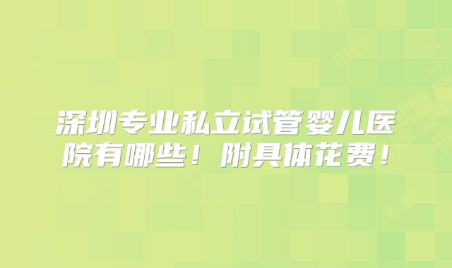 深圳专业私立试管婴儿医院有哪些！附具体花费！