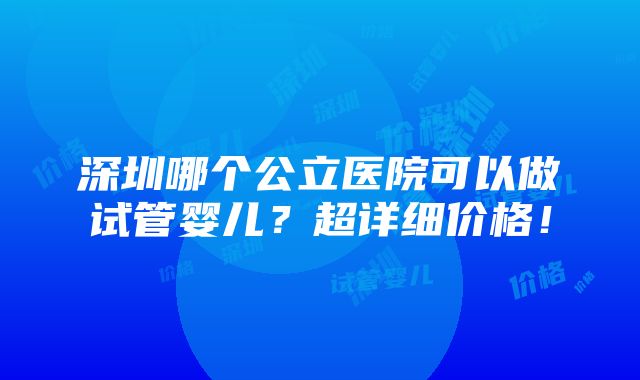 深圳哪个公立医院可以做试管婴儿？超详细价格！