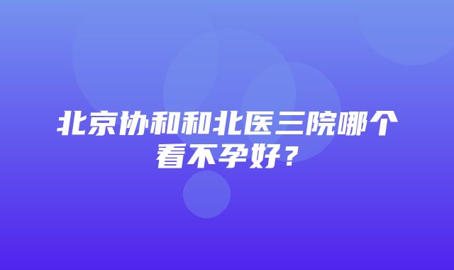 北京协和和北医三院哪个看不孕好？