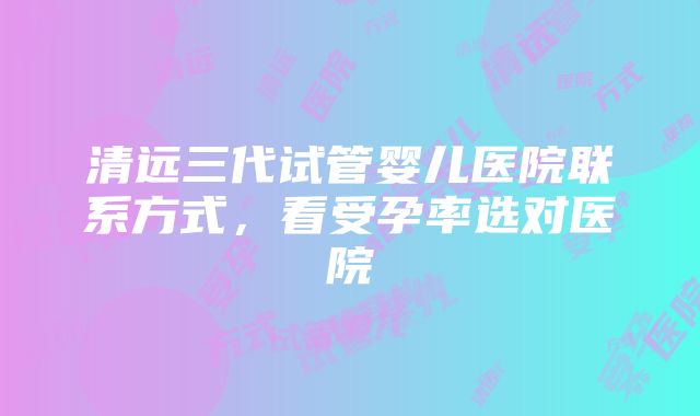 清远三代试管婴儿医院联系方式，看受孕率选对医院