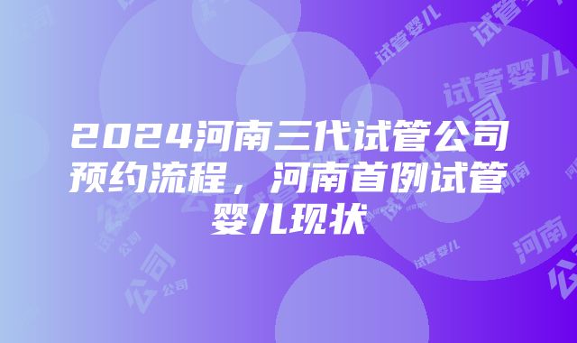 2024河南三代试管公司预约流程，河南首例试管婴儿现状