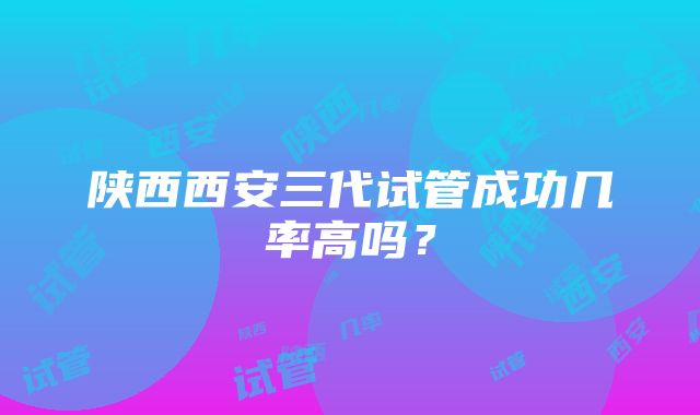 陕西西安三代试管成功几率高吗？