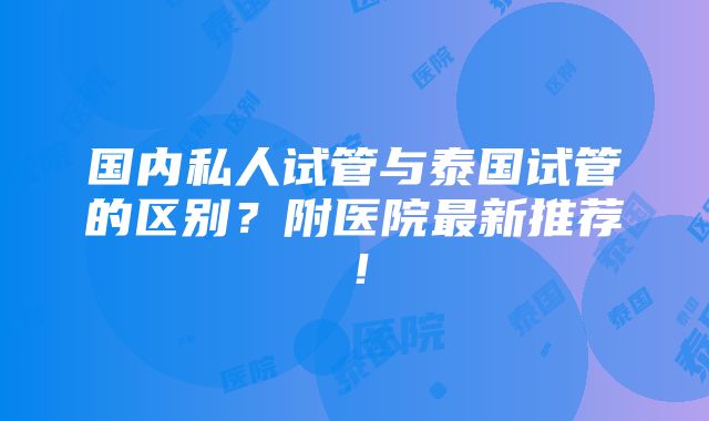 国内私人试管与泰国试管的区别？附医院最新推荐！