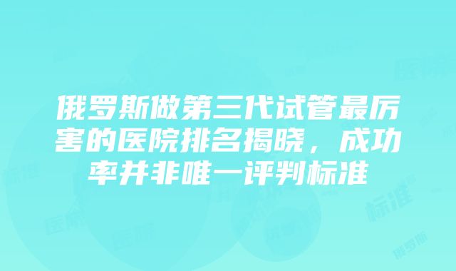 俄罗斯做第三代试管最厉害的医院排名揭晓，成功率并非唯一评判标准