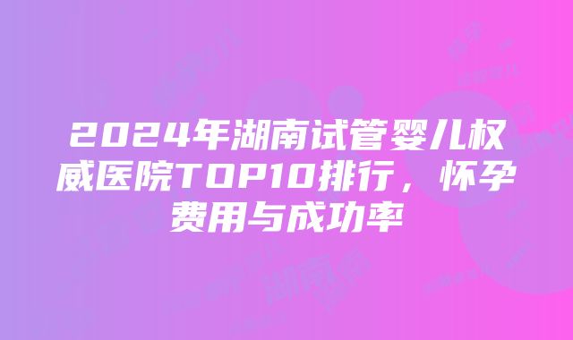 2024年湖南试管婴儿权威医院TOP10排行，怀孕费用与成功率