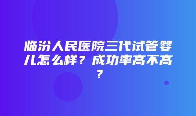 临汾人民医院三代试管婴儿怎么样？成功率高不高？