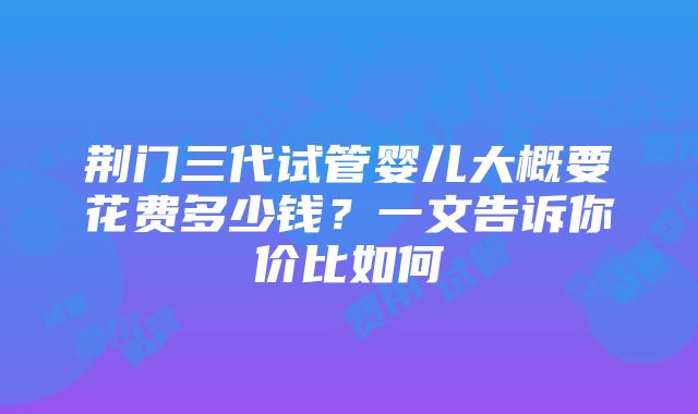 荆门三代试管婴儿大概要花费多少钱？一文告诉你价比如何