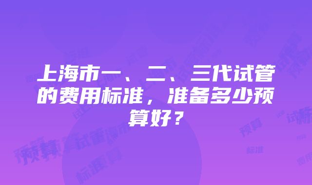 上海市一、二、三代试管的费用标准，准备多少预算好？