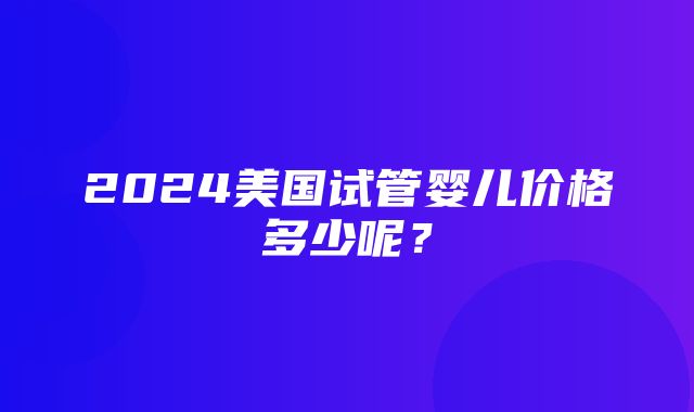 2024美国试管婴儿价格多少呢？