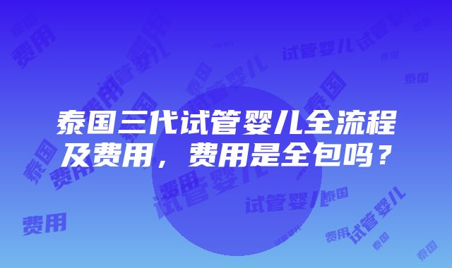 泰国三代试管婴儿全流程及费用，费用是全包吗？