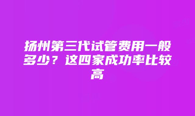 扬州第三代试管费用一般多少？这四家成功率比较高