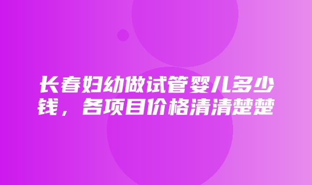 长春妇幼做试管婴儿多少钱，各项目价格清清楚楚