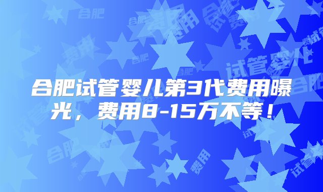 合肥试管婴儿第3代费用曝光，费用8-15万不等！