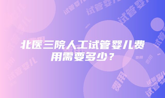 北医三院人工试管婴儿费用需要多少？