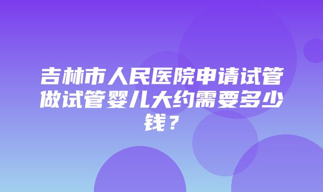 吉林市人民医院申请试管做试管婴儿大约需要多少钱？