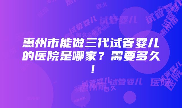 惠州市能做三代试管婴儿的医院是哪家？需要多久！