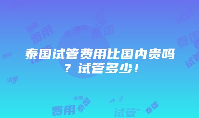 泰国试管费用比国内贵吗？试管多少！