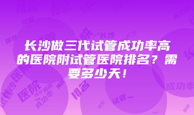 长沙做三代试管成功率高的医院附试管医院排名？需要多少天！