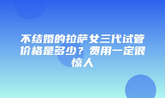 不结婚的拉萨女三代试管价格是多少？费用一定很惊人