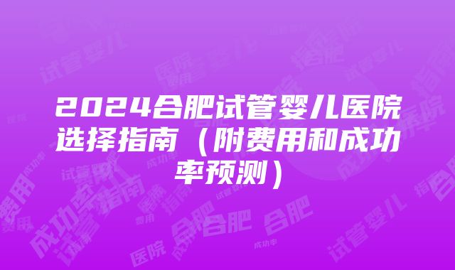 2024合肥试管婴儿医院选择指南（附费用和成功率预测）