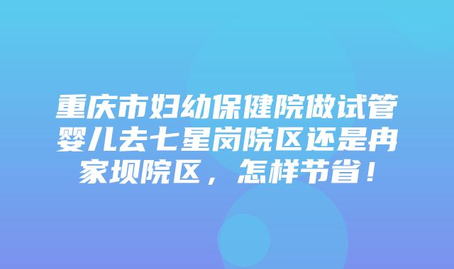 重庆市妇幼保健院做试管婴儿去七星岗院区还是冉家坝院区，怎样节省！