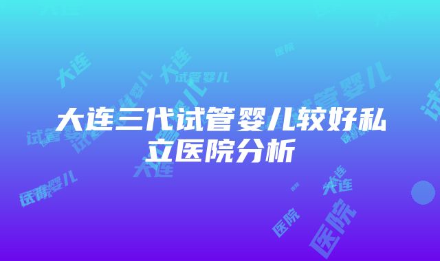 大连三代试管婴儿较好私立医院分析