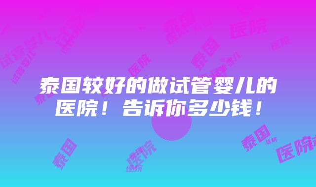 泰国较好的做试管婴儿的医院！告诉你多少钱！