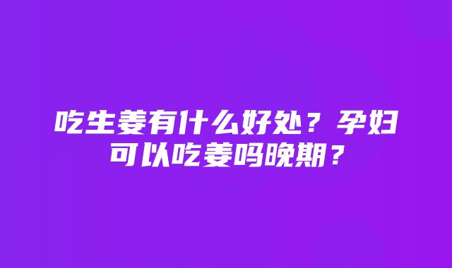 吃生姜有什么好处？孕妇可以吃姜吗晚期？