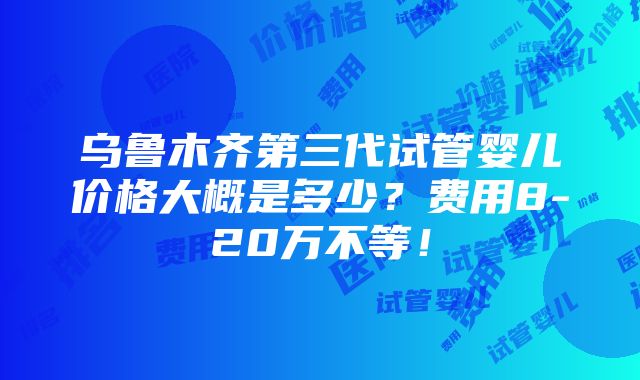 乌鲁木齐第三代试管婴儿价格大概是多少？费用8-20万不等！