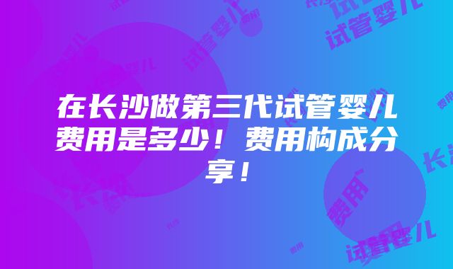 在长沙做第三代试管婴儿费用是多少！费用构成分享！