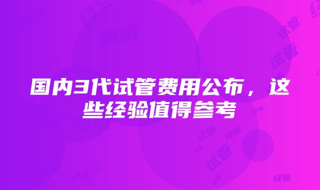 国内3代试管费用公布，这些经验值得参考