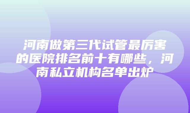 河南做第三代试管最厉害的医院排名前十有哪些，河南私立机构名单出炉