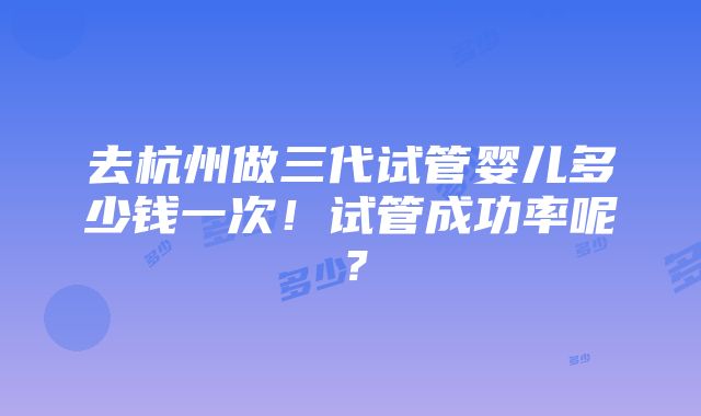 去杭州做三代试管婴儿多少钱一次！试管成功率呢？