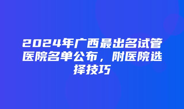 2024年广西最出名试管医院名单公布，附医院选择技巧