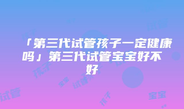 「第三代试管孩子一定健康吗」第三代试管宝宝好不好