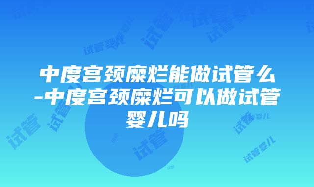 中度宫颈糜烂能做试管么-中度宫颈糜烂可以做试管婴儿吗